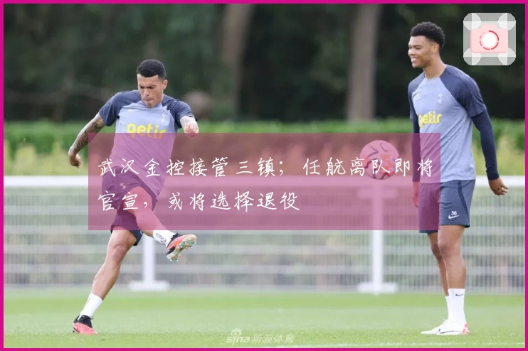 武汉金控接管三镇；任航离队即将官宣，或将选择退役