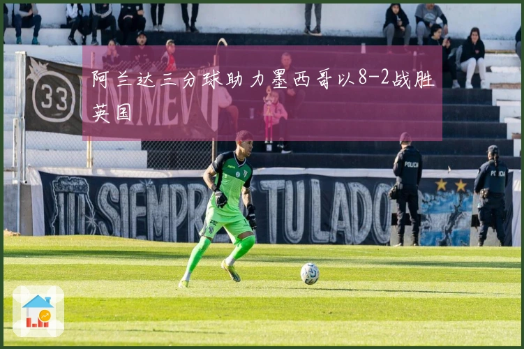 阿兰达三分球助力墨西哥以8-2战胜英国