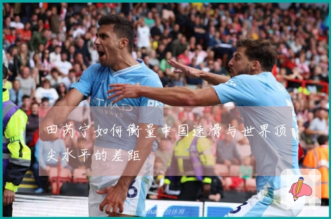 田芮宁如何衡量中国速滑与世界顶尖水平的差距