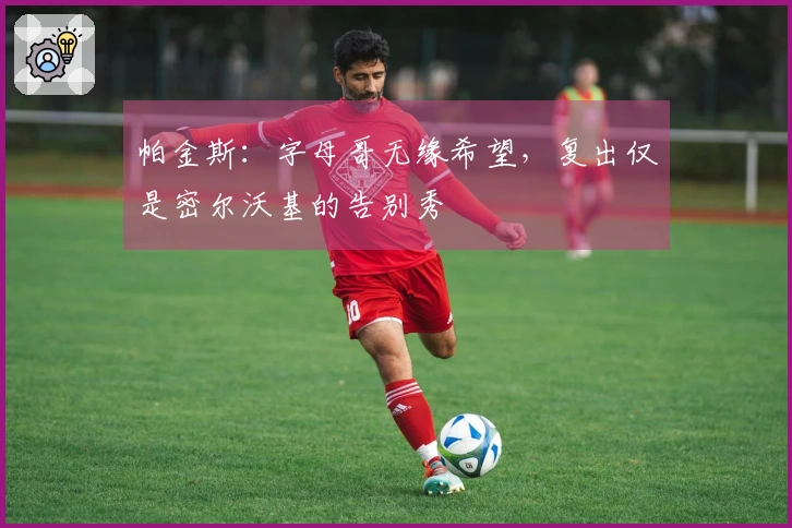 帕金斯：字母哥无缘希望，复出仅是密尔沃基的告别秀