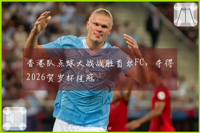 香港队点球大战战胜首尔FC，夺得2026贺岁杯桂冠