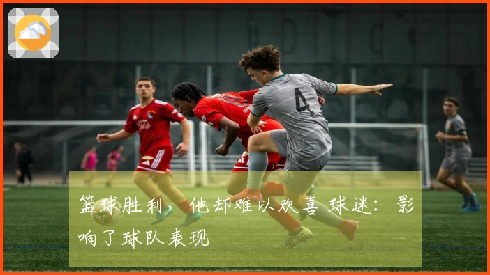 篮球胜利，他却难以欢喜 球迷：影响了球队表现