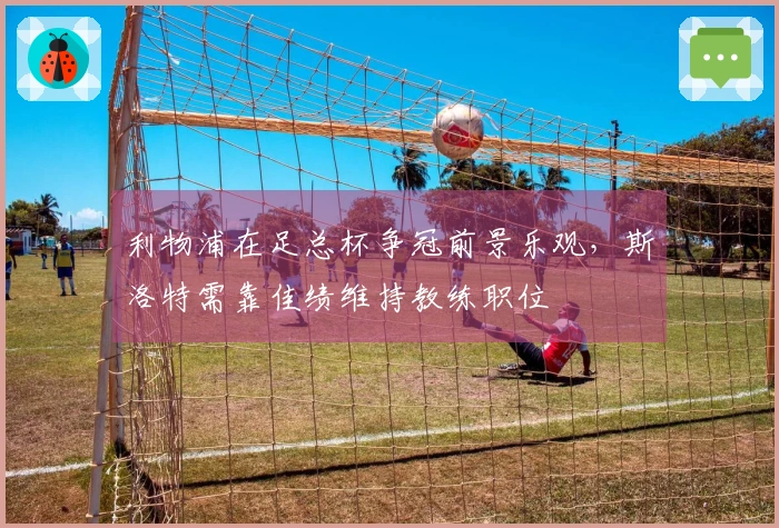 利物浦在足总杯争冠前景乐观，斯洛特需靠佳绩维持教练职位