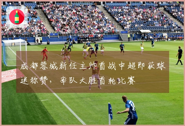 成都蓉城新任主帅首战中超即获球迷称赞，率队大胜首轮比赛