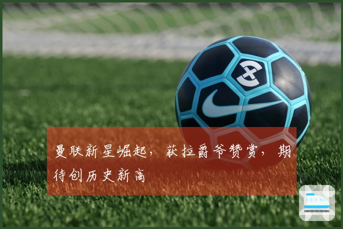 曼联新星崛起，获拉爵爷赞赏，期待创历史新高