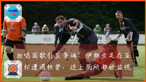 拒唱国歌引发争端！伊朗女足在亚洲杯遭遇软禁，连上厕所都被监视
