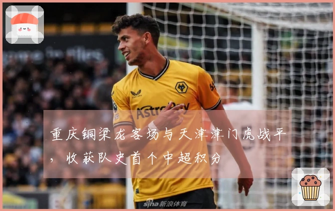 重庆铜梁龙客场与天津津门虎战平，收获队史首个中超积分