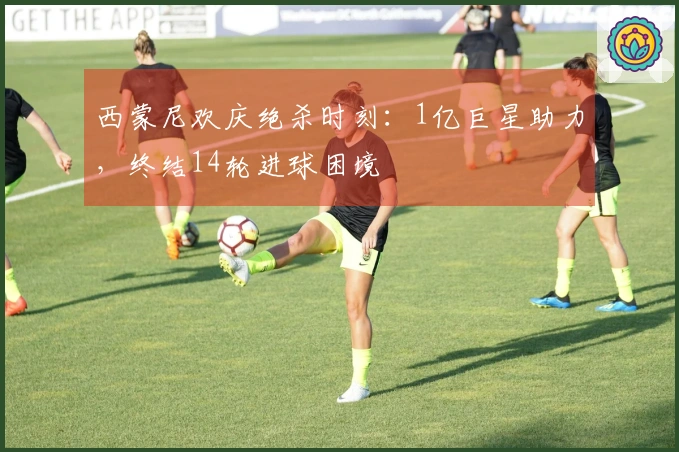 西蒙尼欢庆绝杀时刻：1亿巨星助力，终结14轮进球困境