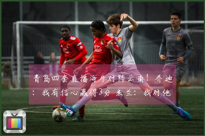 青岛四套直播海牛对阵云南！乔迪：我有信心赢得3分 米兰：我对他很熟悉