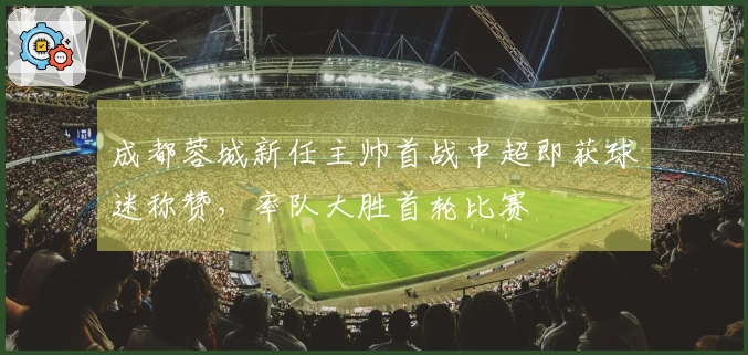 成都蓉城新任主帅首战中超即获球迷称赞，率队大胜首轮比赛