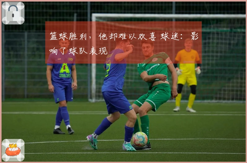 篮球胜利，他却难以欢喜 球迷：影响了球队表现