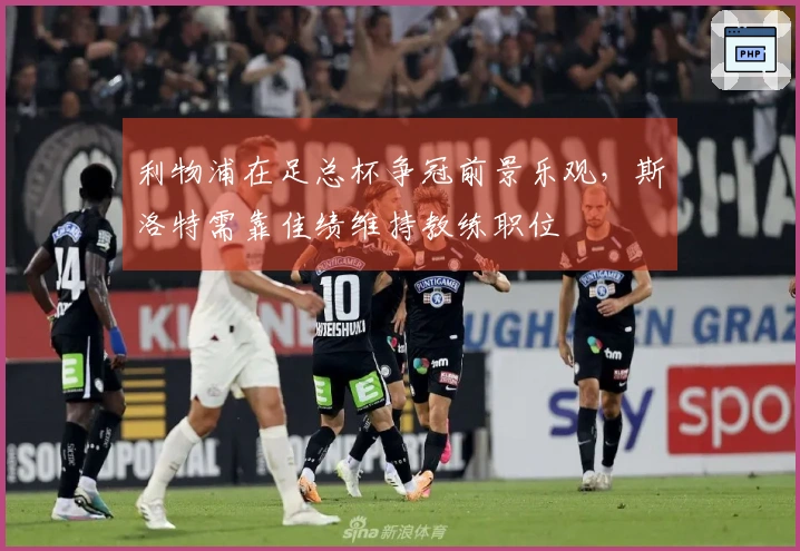 利物浦在足总杯争冠前景乐观，斯洛特需靠佳绩维持教练职位