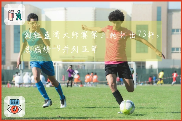 刘钰蓝湾大师赛第三轮打出73杆，总成绩-9并列亚军