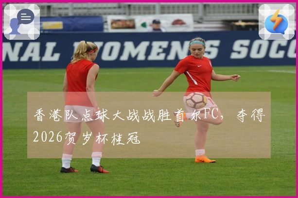 香港队点球大战战胜首尔FC,夺得2026贺岁杯桂冠