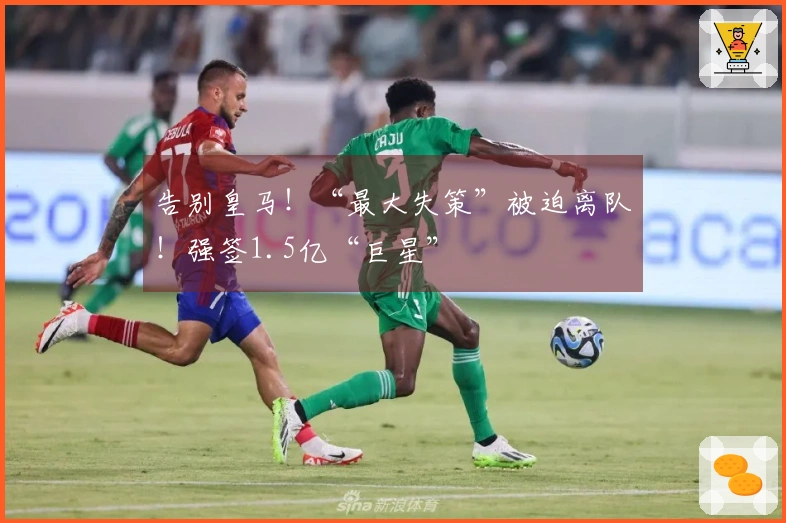 告别皇马!“最大失策”被迫离队!强签1.5亿“巨星”